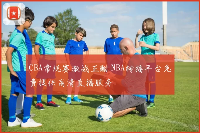 CBA常规赛激战正酣 NBA转播平台免费提供高清直播服务