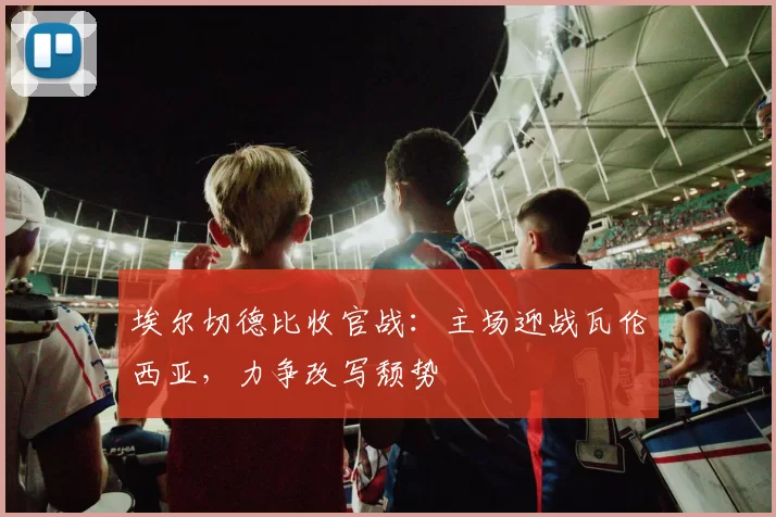 埃尔切德比收官战:主场迎战瓦伦西亚,力争改写颓势