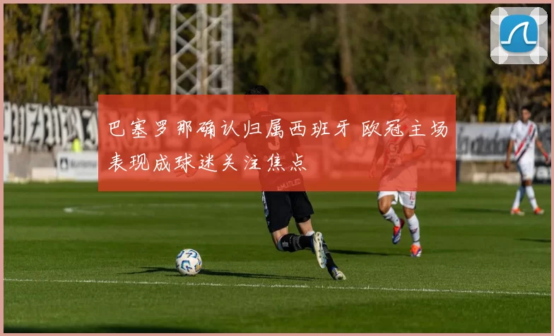 巴塞罗那确认归属西班牙 欧冠主场表现成球迷关注焦点