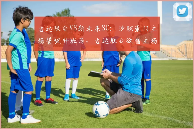 吉达联合VS新未来SC:沙职豪门主场誓破升班马,吉达联合欲借主场之势碾碎对手防线_比赛_客场_1