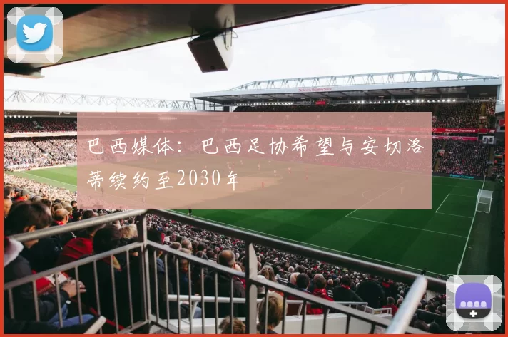巴西媒体:巴西足协希望与安切洛蒂续约至2030年