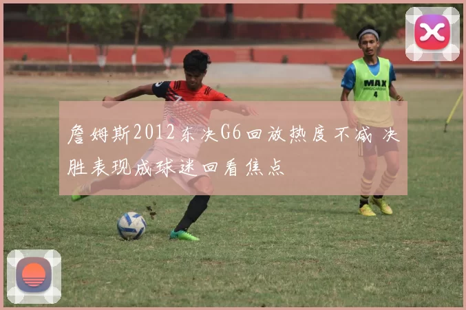 詹姆斯2012东决G6回放热度不减 决胜表现成球迷回看焦点