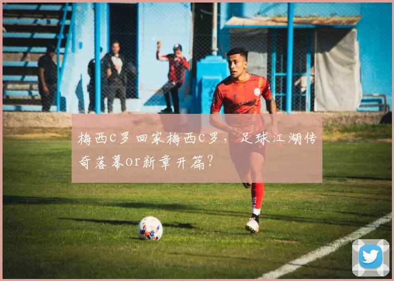 梅西c罗回家梅西c罗，足球江湖传奇落幕or新章开篇？