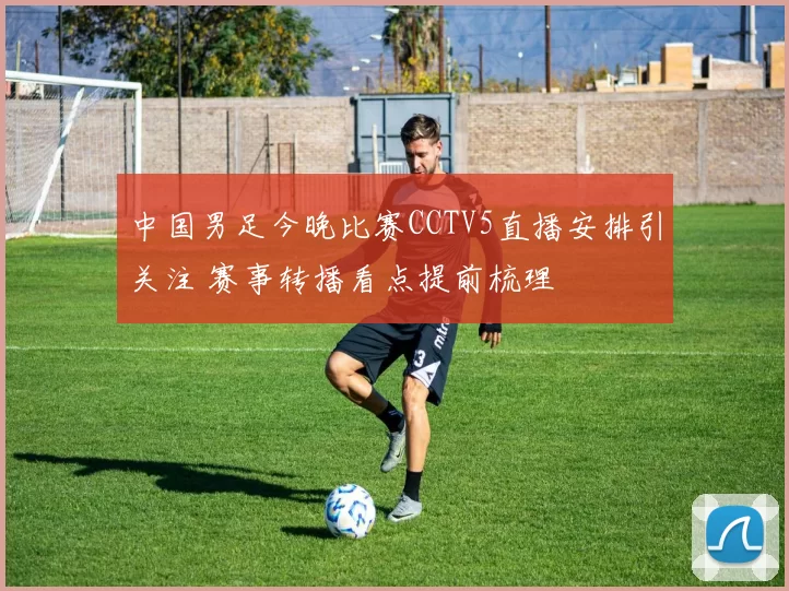 中国男足今晚比赛CCTV5直播安排引关注 赛事转播看点提前梳理