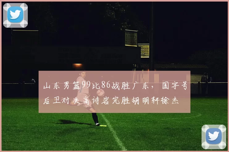 山东男篮99比86战胜广东,国字号后卫对决高诗岩完胜胡明轩徐杰
