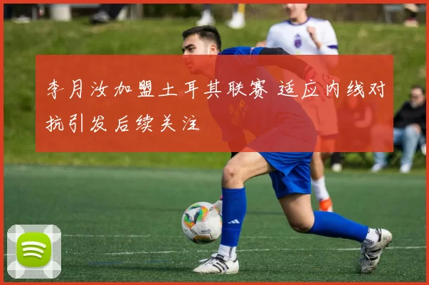 李月汝加盟土耳其联赛 适应内线对抗引发后续关注