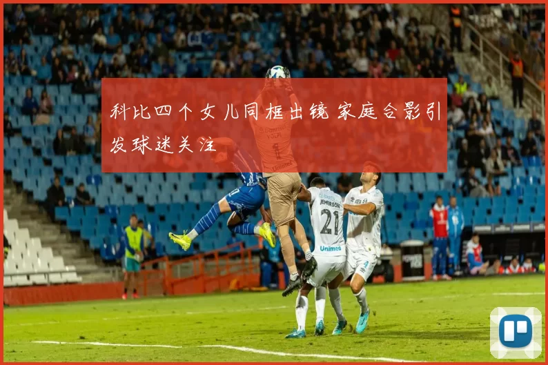 科比四个女儿同框出镜 家庭合影引发球迷关注