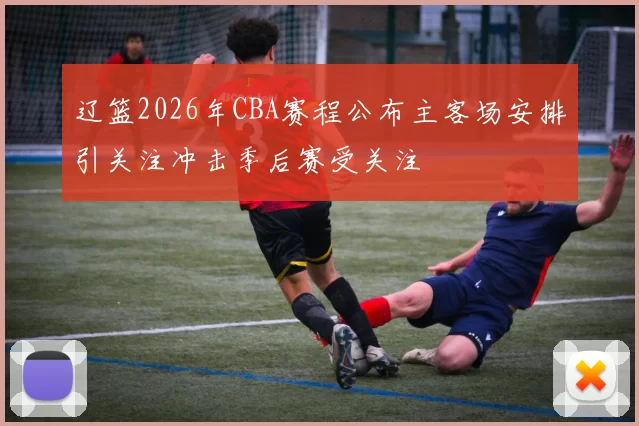 辽篮2026年CBA赛程公布主客场安排引关注冲击季后赛受关注