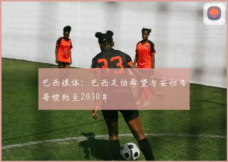 巴西媒体：巴西足协希望与安切洛蒂续约至2030年