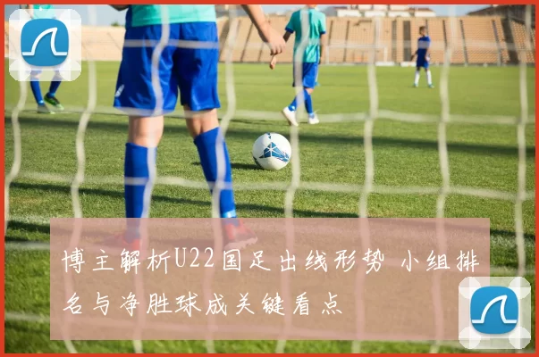 博主解析U22国足出线形势 小组排名与净胜球成关键看点