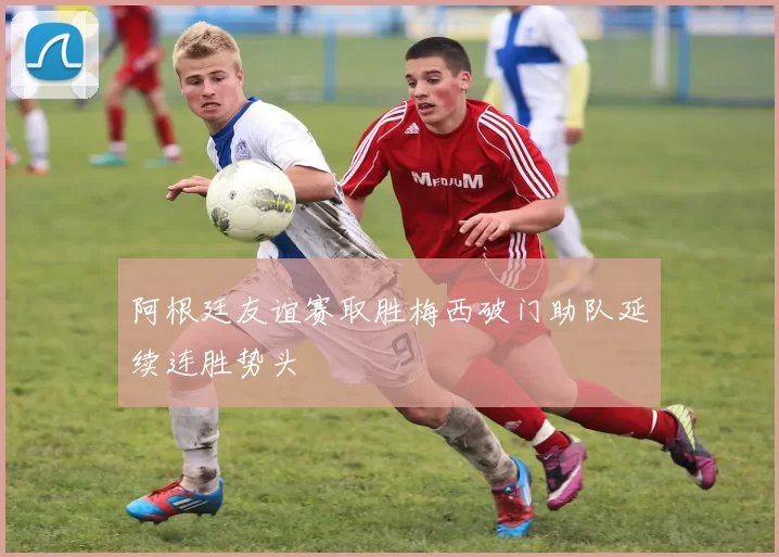 阿根廷友谊赛取胜梅西破门助队延续连胜势头