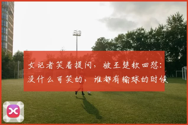 女记者笑着提问，被王楚钦回怼：没什么可笑的，谁都有输球的时候