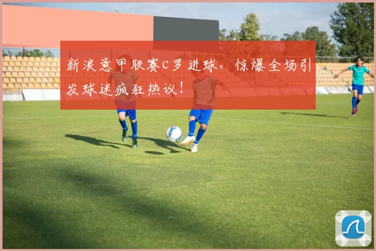 新浪意甲联赛c罗进球,惊爆全场引发球迷疯狂热议!