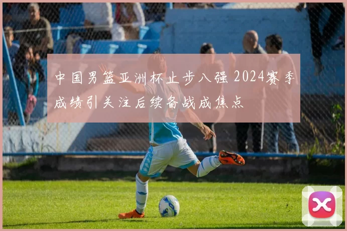 中国男篮亚洲杯止步八强 2024赛季成绩引关注后续备战成焦点