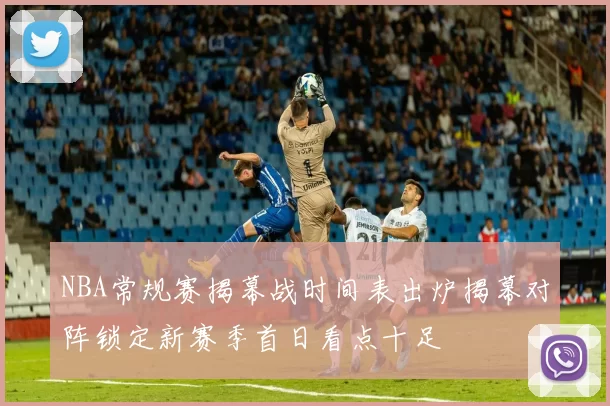 NBA常规赛揭幕战时间表出炉揭幕对阵锁定新赛季首日看点十足