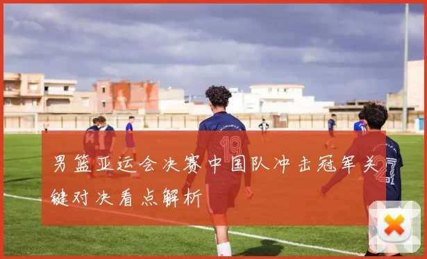男篮亚运会决赛中国队冲击冠军关键对决看点解析