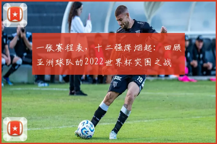 一张赛程表,十二强烽烟起:回顾亚洲球队的2022世界杯突围之战