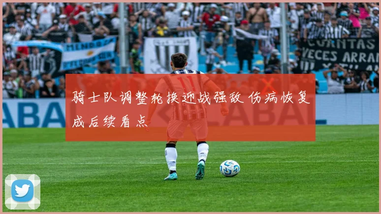 骑士队调整轮换迎战强敌 伤病恢复成后续看点