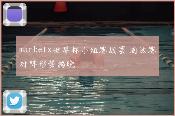 manbetx世界杯小组赛战罢 淘汰赛对阵形势揭晓