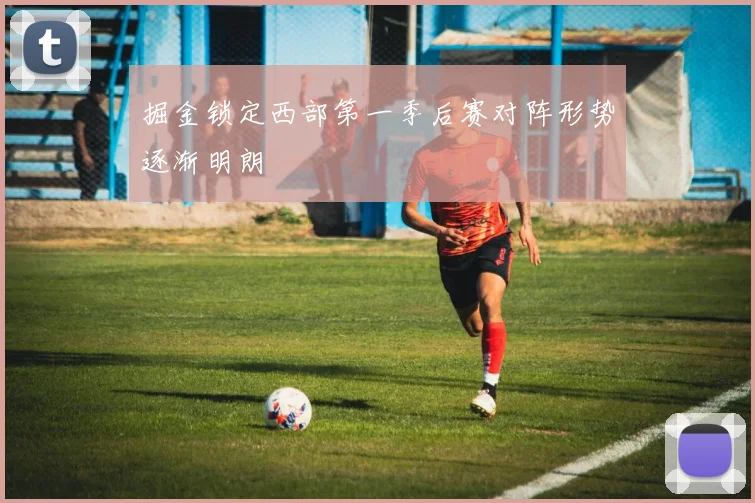 掘金锁定西部第一季后赛对阵形势逐渐明朗