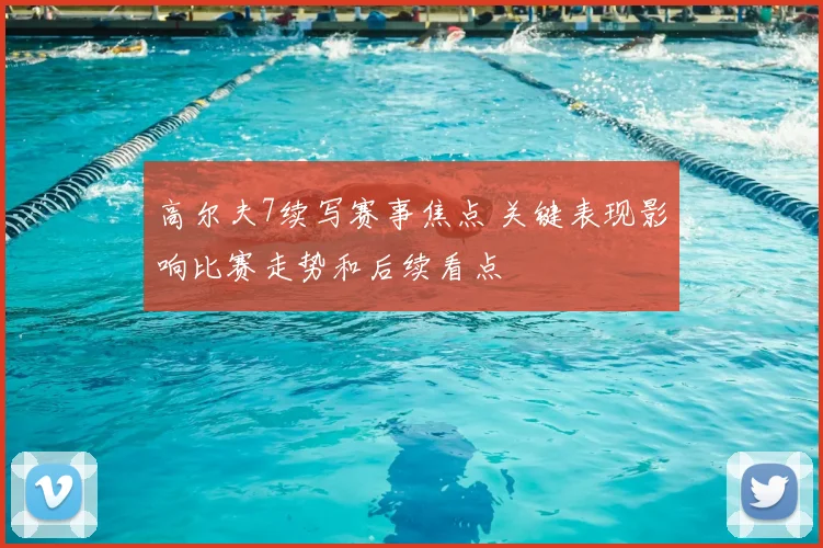 高尔夫7续写赛事焦点 关键表现影响比赛走势和后续看点