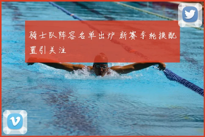 骑士队阵容名单出炉 新赛季轮换配置引关注