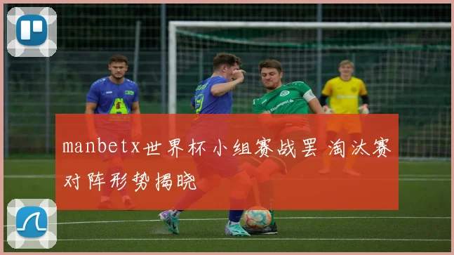manbetx世界杯小组赛战罢 淘汰赛对阵形势揭晓