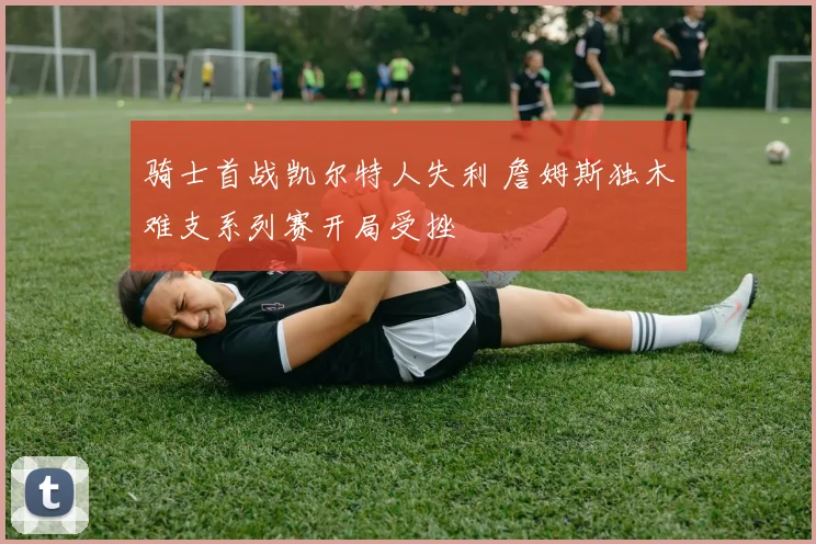 骑士首战凯尔特人失利 詹姆斯独木难支系列赛开局受挫